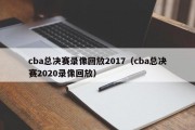 cba总决赛录像回放2017（cba总决赛2020录像回放）